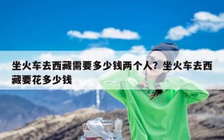 坐火车去西藏需要多少钱两个人？坐火车去西藏要花多少钱