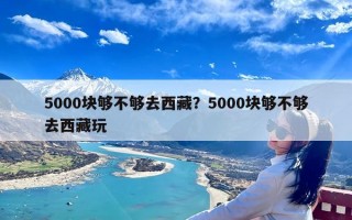 5000块够不够去西藏？5000块够不够去西藏玩