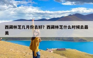 西藏林芝几月份去好？西藏林芝什么时候去最美