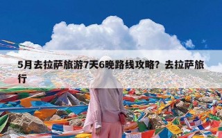 5月去拉萨旅游7天6晚路线攻略？去拉萨旅行