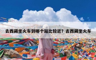 去西藏坐火车到哪个站比较近？去西藏坐火车