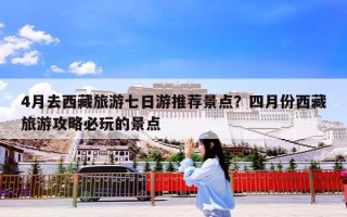 4月去西藏旅游七日游推荐景点？四月份西藏旅游攻略必玩的景点