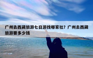广州去西藏旅游七日游找哪家社？广州去西藏旅游要多少钱