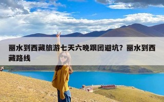 丽水到西藏旅游七天六晚跟团避坑？丽水到西藏路线