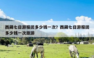 西藏七日游报团多少钱一次？西藏七日游报团多少钱一次旅游