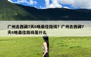 广州去西藏7天6晚最佳路线？广州去西藏7天6晚最佳路线是什么