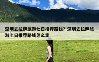 深圳去拉萨旅游七日推荐路线？深圳去拉萨旅游七日推荐路线怎么走