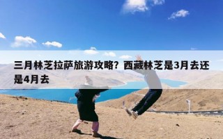 三月林芝拉萨旅游攻略？西藏林芝是3月去还是4月去