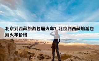 北京到西藏旅游包厢火车？北京到西藏旅游包厢火车价格