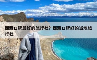 西藏口碑最好的旅行社？西藏口碑好的当地旅行社