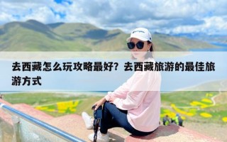 去西藏怎么玩攻略最好？去西藏旅游的最佳旅游方式