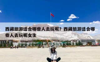 西藏旅游适合哪些人去玩呢？西藏旅游适合哪些人去玩呢女生