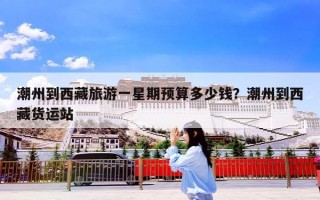潮州到西藏旅游一星期预算多少钱？潮州到西藏货运站