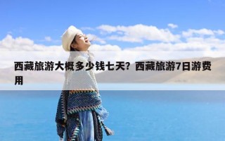 西藏旅游大概多少钱七天？西藏旅游7日游费用
