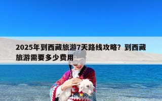 2025年到西藏旅游7天路线攻略？到西藏旅游需要多少费用