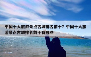 中国十大旅游景点古城排名前十？中国十大旅游景点古城排名前十有哪些
