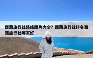 西藏旅行社路线图片大全？西藏旅行社排名西藏旅行社哪家好