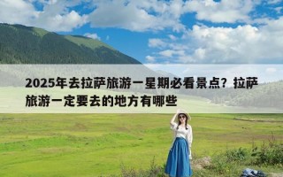 2025年去拉萨旅游一星期必看景点？拉萨旅游一定要去的地方有哪些