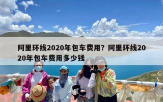 阿里环线2020年包车费用？阿里环线2020年包车费用多少钱