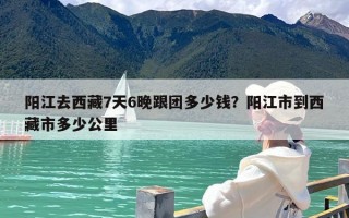 阳江去西藏7天6晚跟团多少钱？阳江市到西藏市多少公里