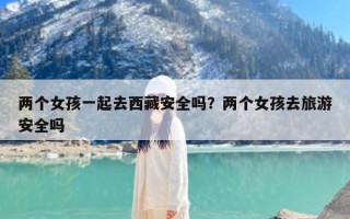 两个女孩一起去西藏安全吗？两个女孩去旅游安全吗