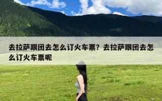去拉萨跟团去怎么订火车票？去拉萨跟团去怎么订火车票呢