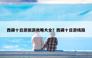 西藏十日游旅游攻略大全？西藏十日游线路