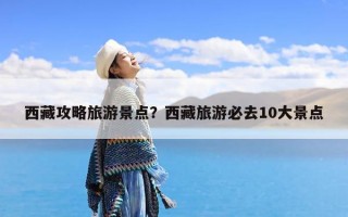 西藏攻略旅游景点？西藏旅游必去10大景点