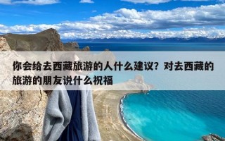 你会给去西藏旅游的人什么建议？对去西藏的旅游的朋友说什么祝福