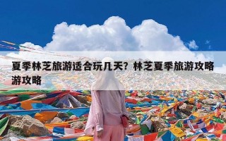夏季林芝旅游适合玩几天？林芝夏季旅游攻略游攻略