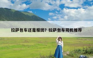 拉萨包车还是报团？拉萨包车司机推荐