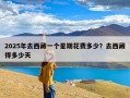 2025年去西藏一个星期花费多少？去西藏得多少天