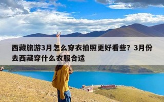 西藏旅游3月怎么穿衣拍照更好看些？3月份去西藏穿什么衣服合适