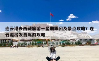 连云港去西藏旅游一星期跟团及景点攻略？连云港出发自驾游攻略