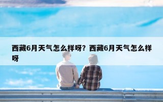 西藏6月天气怎么样呀？西藏6月天气怎么样呀