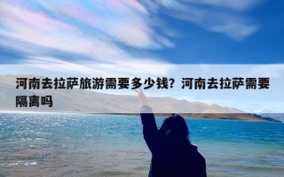河南去拉萨旅游需要多少钱？河南去拉萨需要隔离吗