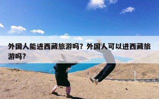 外国人能进西藏旅游吗？外国人可以进西藏旅游吗?