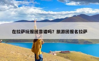 在拉萨玩报团靠谱吗？旅游团报名拉萨