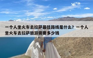 一个人坐火车去拉萨最佳路线是什么？一个人坐火车去拉萨旅游需要多少钱