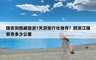瑞安到西藏旅游7天游旅行社推荐？到浙江瑞安市多少公里
