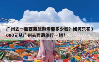 广州去一趟西藏旅游需要多少钱？如何只花3000元从广州去西藏旅行一趟?