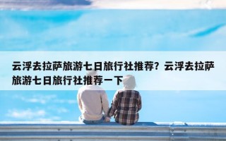 云浮去拉萨旅游七日旅行社推荐？云浮去拉萨旅游七日旅行社推荐一下