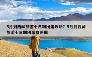 5月到西藏旅游七日跟团游攻略？5月到西藏旅游七日跟团游攻略图