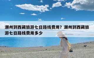 潮州到西藏旅游七日路线费用？潮州到西藏旅游七日路线费用多少