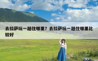 去拉萨玩一趟住哪里？去拉萨玩一趟住哪里比较好