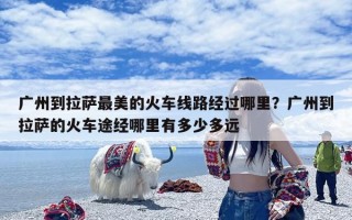 广州到拉萨最美的火车线路经过哪里？广州到拉萨的火车途经哪里有多少多远