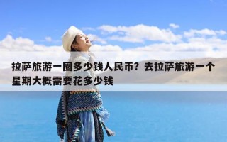 拉萨旅游一圈多少钱人民币？去拉萨旅游一个星期大概需要花多少钱