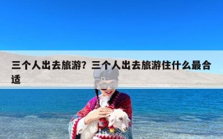 三个人出去旅游？三个人出去旅游住什么最合适