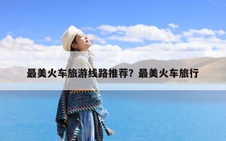 最美火车旅游线路推荐？最美火车旅行