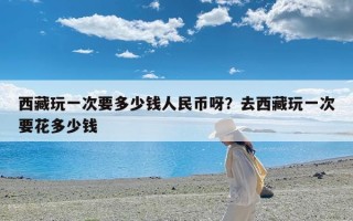 西藏玩一次要多少钱人民币呀？去西藏玩一次要花多少钱